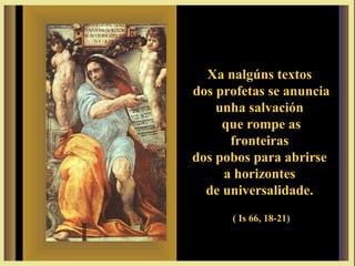 Xa nalgúns textosXa nalgúns textos
dos profetas se anunciados profetas se anuncia
unha salvaciónunha salvación
que rompe asque rompe as
fronteirasfronteiras
dos pobos para abrirsedos pobos para abrirse
a horizontesa horizontes
de universalidade.de universalidade.
( Is 66, 18-21)
 