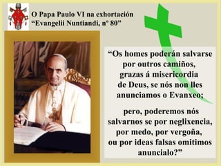 O Papa Paulo VI na exhortación
“Evangelii Nuntiandi, nº 80”
“Os homes poderán salvarse
por outros camiños,
grazas á misericordia
de Deus, se nós non lles
anunciamos o Evanxeo;
pero, poderemos nós
salvarnos se por neglixencia,
por medo, por vergoña,
ou por ideas falsas omitimos
anuncialo?”
 