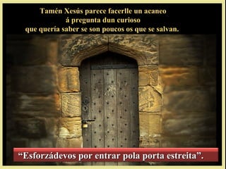 Tamén Xesús parece facerlle un acaneoTamén Xesús parece facerlle un acaneo
á pregunta dun curiosoá pregunta dun curioso
que quería saber se son poucos os que se salvan.que quería saber se son poucos os que se salvan.
““Esforzádevos por entrar pola porta estreita”.Esforzádevos por entrar pola porta estreita”.
 