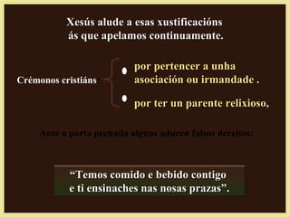 Xesús alude a esas xustificaciónsXesús alude a esas xustificacións
ás que apelamos continuamente.ás que apelamos continuamente.
Ante a porta pechada algúns aducen falsos dereitos:
““Temos comido e bebido contigoTemos comido e bebido contigo
e ti ensinaches nas nosas prazas”.e ti ensinaches nas nosas prazas”.
Crémonos cristiáns:
por ter un parente relixioso,por ter un parente relixioso,
por pertencer a unhapor pertencer a unha
asociación ou irmandade .asociación ou irmandade .
 