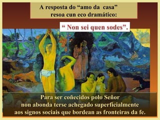A resposta do “amo da casa”
resoa cun eco dramático:
Para ser coñecidos polo SeñorPara ser coñecidos polo Señor
non abonda terse achegado superficialmentenon abonda terse achegado superficialmente
aos signos sociais que bordean as fronteiras da fe.aos signos sociais que bordean as fronteiras da fe.
 