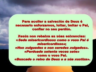 Para acoller a salvación de Deus éPara acoller a salvación de Deus é
necesario esforzarnos, loitar, imitar o Pai,necesario esforzarnos, loitar, imitar o Pai,
confiar no seu perdón.confiar no seu perdón.
Xesús non rebaixa as súas esixencias:Xesús non rebaixa as súas esixencias:
««Sede misericordiosos como o voso Pai éSede misericordiosos como o voso Pai é
misericordioso»misericordioso»;;
«Non xulguedes e non seredes xulgados».«Non xulguedes e non seredes xulgados».
«Perdoade setenta veces sete»«Perdoade setenta veces sete»
como o voso Pai.como o voso Pai.
«Buscade o reino de Deus e a súa xustiza»«Buscade o reino de Deus e a súa xustiza»..
 