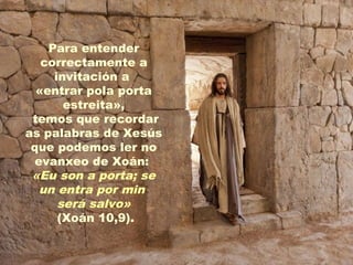 Para entender
correctamente a
invitación a
«entrar pola porta
estreita»,
temos que recordar
as palabras de Xesús
que podemos ler no
evanxeo de Xoán:
«Eu son a porta; se
un entra por min
será salvo»
(Xoán 10,9).
 