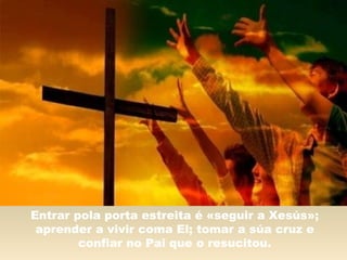 Entrar pola porta estreita é «seguir a Xesús»;
aprender a vivir coma El; tomar a súa cruz e
confiar no Pai que o resucitou.
 