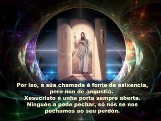 Por iso, a súa chamada é fonte de esixencia,
pero non de angustia.
Xesucristo é unha porta sempre aberta.
Ninguén a pode pechar, só nós se nos
pechamos ao seu perdón.
 