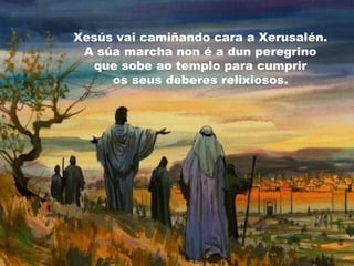 Xesús vai camiñando cara a Xerusalén.
A súa marcha non é a dun peregrino
que sobe ao templo para cumprir
os seus deberes relixiosos.
 