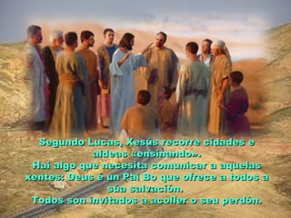 Segundo Lucas, Xesús recorre cidades eSegundo Lucas, Xesús recorre cidades e
aldeas «ensinando».aldeas «ensinando».
Hai algo que necesita comunicar a aquelasHai algo que necesita comunicar a aquelas
xentes: Deus é un Pai Bo que ofrece a todos axentes: Deus é un Pai Bo que ofrece a todos a
súa salvación.súa salvación.
Todos son invitados a acoller o seu perdón.Todos son invitados a acoller o seu perdón.
 