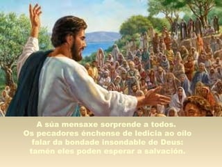 A súa mensaxe sorprende a todos.
Os pecadores énchense de ledicia ao oílo
falar da bondade insondable de Deus:
tamén eles poden esperar a salvación.
 