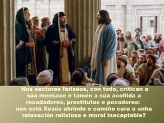 Nos sectores fariseos, con todo, critican a
súa mensaxe e tamén a súa acollida a
recadadores, prostitutas e pecadores:
non está Xesús abrindo o camiño cara a unha
relaxación relixiosa e moral inaceptable?
 
