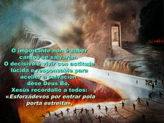O importante non é saberO importante non é saber
cantos se salvarán.cantos se salvarán.
O decisivo é vivir con actitudeO decisivo é vivir con actitude
lúcida e responsable paralúcida e responsable para
acoller a salvaciónacoller a salvación
dese Deus Bo.dese Deus Bo.
Xesús recórdallo a todos:Xesús recórdallo a todos:
««Esforzádevos por entrar polaEsforzádevos por entrar pola
porta estreitaporta estreita».».
 