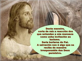 Desta maneira,Desta maneira,
corta de raíz a reacción doscorta de raíz a reacción dos
que entenden a súa mensaxeque entenden a súa mensaxe
como unha invitación aocomo unha invitación ao
laxismo.laxismo.
Sería burlarse do Pai.Sería burlarse do Pai.
A salvación non é algo que seA salvación non é algo que se
recibe de maneirarecibe de maneira
irresponsable dun Deusirresponsable dun Deus
permisivo.permisivo.
 