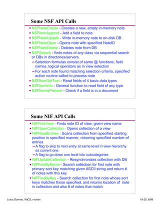 Some NSF API Calls
NSFNoteCreate - Creates a new, empty in-memory note
NSFItemAppend - Add a field to note
NSFNoteUpdate - Write in-memory note to on-disk DB
NSFNoteOpen - Opens note with specified NoteID
NSFNoteDelete - Deletes note from DB
NSFSearch - finds notes of any class via sequential search
or DBs in directories/servers
Selection formulas consist of same @ functions, field
names, logical operators as in view selection
For each note found matching selection criteria, specified
action routine called to process note
NSFItemGetText - Read fields of 4 basic data types
NSFItemInfo - General function to read field of any type
NSFItemIsPresent - Check if a field is in a document
Some NIF API Calls
NIFFindView - Finds note ID of view, given view name
NIFOpenCollection - Opens collection of a view
NIFReadEntries - Scans collection from specified starting
position in specified manner, returning specified number of
entries
A flag to skip to next entry at same level in view hierarchy
as current one
A flag to go down one level into subcategories
NIFUpdateCollection - Resynchronizes collection with DB
NIFFindByName - Search collection for first note with
primary sort key matching given ASCII string and return #
of notes with this key
NIFFindByKey - Search collection for first note whose sort
keys matches those specified, and returns location of note
in collection and also # of notes that match
Lotus Domino, WICS, mohan 19-20, 8/99
 