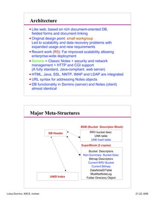 Architecture
Like web, based on rich document-oriented DB,
fielded forms and document linking
Original design point: small workgroup
Led to scalability and data recovery problems with
expanded usage and new requirements
Recent work (R5): Far improved scalability allowing
enterprise-wide deployment
Domino = Classic Notes + security and network
management + HTTP and CGI support
(A fully standard, Java-compliant, web server)
HTML, Java, SSL, NNTP, IMAP and LDAP are integrated
URL syntax for addressing Notes objects
DB functionality in Domino (server) and Notes (client)
almost identical
Major Meta-Structures
Bucket Descriptors
Non-Summary Bucket Desc
Bitmap Descriptors
Current RRV Bucket
Current Bitmap
DataNoteIDTable
ModifiedNoteLog
Folder Directory Object
DB Header RRV bucket desc.
UNK table
UNK hash table
SuperBlock (2 copies)
UNID Index
BDB (Bucket Descriptor Block)
Lotus Domino, WICS, mohan 21-22, 8/99
 