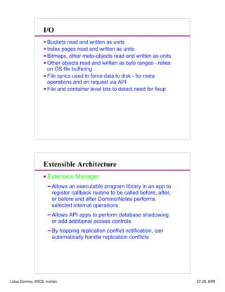 I/O
Buckets read and written as units
Index pages read and written as units
Bitmaps, other meta-objects read and written as units
Other objects read and written as byte ranges - relies
on OS file buffering
File syncs used to force data to disk - for meta
operations and on request via API
File and container level bits to detect need for fixup
Extension Manager
Allows an executable program library in an app to
register callback routine to be called before, after,
or before and after Domino/Notes performs
selected internal operations
Allows API apps to perform database shadowing
or add additional access controls
By trapping replication conflict notification, can
automatically handle replication conflicts
Extensible Architecture
Lotus Domino, WICS, mohan 27-28, 8/99
 