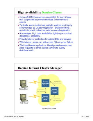 High Availability: Domino Cluster
Group of 6 Domino servers connected to form a team
that cooperates to provide services or resources to
clients
Typically, each cluster has multiple replicas kept tightly
synchronized by Cluster Replicator - shared nothing
architecture with enhancements to normal replication
Advantages: high data availability, tightly synchronized
databases, scalability
Provide failover protection for critical DBs and servers
With failover, users can still access DB on server failure
Workload balancing feature: Heavily-used servers can
pass requests to other cluster servers to evenly
distribute work
Domino Internet Cluster Manager
Lotus Domino, WICS, mohan 31-32, 8/99
 