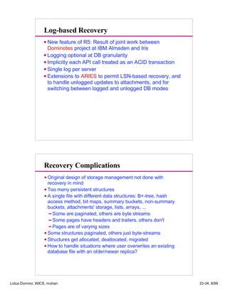 Log-based Recovery
New feature of R5: Result of joint work between
Dominotes project at IBM Almaden and Iris
Logging optional at DB granularity
Implicitly each API call treated as an ACID transaction
Single log per server
Extensions to ARIES to permit LSN-based recovery, and
to handle unlogged updates to attachments, and for
switching between logged and unlogged DB modes
Original design of storage management not done with
recovery in mind
Too many persistent structures
A single file with different data structures: B+-tree, hash
access method, bit maps, summary buckets, non-summary
buckets, attachments' storage, lists, arrays, ...
Some are paginated, others are byte streams
Some pages have headers and trailers, others don't
Pages are of varying sizes
Some structures paginated, others just byte-streams
Structures get allocated, deallocated, migrated
How to handle situations where user overwrites an existing
database file with an older/newer replica?
Recovery Complications
Lotus Domino, WICS, mohan 33-34, 8/99
 