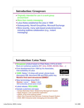 Introduction: Groupware
Originally intended for use in a work group
environment
More than merely messaging
Lotus Notes established the area in 1989
Subsequently, Novell GroupWise, Microsoft Exchange
More recently, many web-based products/services,
including realtime collaboration (e.g., instant
messaging)
Introduction: Lotus Notes
Groupware product based on Plato Notes (1973) at UIUC
Runs on numerous systems (NT, Unix, S/390, AS/400, Mac, ...)
Core development from 1984 by Iris Associates,
now subsidiary of Lotus
12/89: Notes 1.0 ships with email, phone book,
discussion DB, document DB and RSA public key
World's first semi-structured DBMS!!
New terminology since R4.5
Domino = server Notes = client
DB functionality almost same in both
Latest release: R5.0 (4/99)
Sample customers and apps
Chase Manhattan Bank: Relationship Management System
Bank America: Loan syndication application
ABSA: ATM crime tracking system
Banc One Financial Card Services: Customer Support System
EDS, IBM: Enterprise-wide messaging and discussion DBs
Lotus Domino, WICS, mohan 3-4, 8/99
 