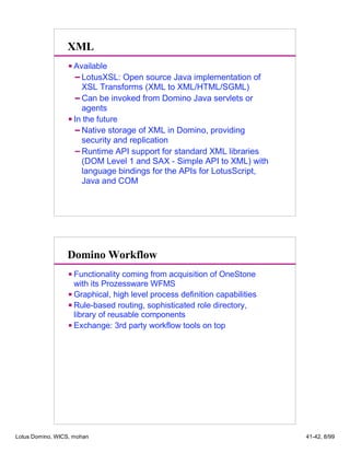 XML
Available
LotusXSL: Open source Java implementation of
XSL Transforms (XML to XML/HTML/SGML)
Can be invoked from Domino Java servlets or
agents
In the future
Native storage of XML in Domino, providing
security and replication
Runtime API support for standard XML libraries
(DOM Level 1 and SAX - Simple API to XML) with
language bindings for the APIs for LotusScript,
Java and COM
Domino Workflow
Functionality coming from acquisition of OneStone
with its Prozessware WFMS
Graphical, high level process definition capabilities
Rule-based routing, sophisticated role directory,
library of reusable components
Exchange: 3rd party workflow tools on top
Lotus Domino, WICS, mohan 41-42, 8/99
 