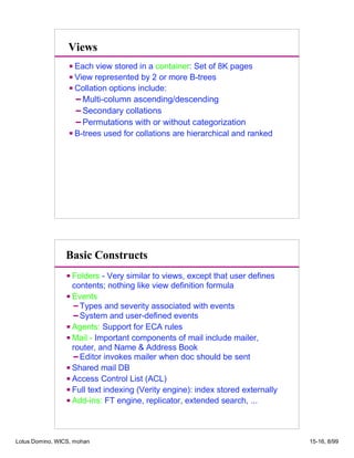 Views
Each view stored in a container: Set of 8K pages
View represented by 2 or more B-trees
Collation options include:
Multi-column ascending/descending
Secondary collations
Permutations with or without categorization
B-trees used for collations are hierarchical and ranked
Basic Constructs
Folders - Very similar to views, except that user defines
contents; nothing like view definition formula
Events
Types and severity associated with events
System and user-defined events
Agents: Support for ECA rules
Mail - Important components of mail include mailer,
router, and Name  Address Book
Editor invokes mailer when doc should be sent
Shared mail DB
Access Control List (ACL)
Full text indexing (Verity engine): index stored externally
Add-ins: FT engine, replicator, extended search, ...
Lotus Domino, WICS, mohan 15-16, 8/99
 