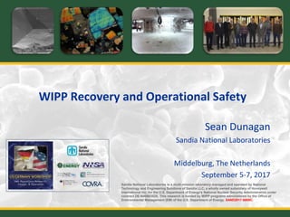 WIPP Recovery and Operational Safety
Sean Dunagan
Sandia National Laboratories
Middelburg, The Netherlands
September 5-7, 2017
Sandia National Laboratories is a multi-mission laboratory managed and operated by National
Technology and Engineering Solutions of Sandia LLC, a wholly owned subsidiary of Honeywell
International Inc. for the U.S. Department of Energy’s National Nuclear Security Administration under
contract DE-NA0003525. This research is funded by WIPP programs administered by the Office of
Environmental Management (EM) of the U.S. Department of Energy. SAND2017-8889C.
 