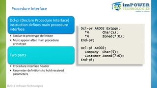 Procedure Interface
Dcl-pi (Declare Procedure Interface)
instruction defines main procedure
interface
• Similar to prototy...