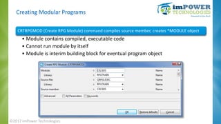 Creating Modular Programs
CRTRPGMOD (Create RPG Module) command compiles source member, creates *MODULE object
• Module co...