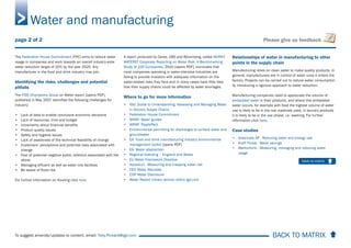 BACK TO MATRIX To suggest amends/updates to content, email: Toby.Pickard@igd.com
Please give us feedback
The Federation House Commitment (FHC) aims to reduce water
usage in companies and work towards an overall industry-wide
water reduction target of 20% by the year 2020. Any
manufacturer in the food and drink industry may join.
Identifying the risks, challenges and potential
pitfalls
The FISS Champions Group on Water report [opens PDF],
published in May 2007 identifies the following challenges for
industry:
• Lack of data to enable conclusive economic decisions
• Lack of resources, time and budget
• Uncertainty about financial benefits
• Product quality issues
• Safety and hygiene issues
• Lack of awareness of the technical feasibility of change
• Customers’ perceptions and potential risks associated with
change
• Fear of potential negative public relations associated with the
above
• Managing effluent as well as water into facilities
• Be aware of flood risk
For further information on flooding click here.
A report produced by Ceres, UBS and Bloomberg, called MURKY
WATERS? Corporate Reporting on Water Risk: A Benchmarking
Study of 100 Companies, 2010 [opens PDF], concludes that
most companies operating in water-intensive industries are
failing to provide investors with adequate information on the
water-related risks they face and in many cases have little idea
how their supply chains could be affected by water shortages.
Where to go for more information
• IGD: Guide to Understanding, Assessing and Managing Water
in Grocery Supply Chains
• Federation House Commitment
• WRAP: Water guides
• WRAP: Rippleffect
• Environmental permitting for discharges to surface water and
groundwater
• EA: Food and drink manufacturing industry environmental
management toolkit [opens PDF]
• EA: Water abstraction
• Regional licensing – England and Wales
• EU Water Framework Directive
• Aqueduct - Measuring and mapping water risk
• CEO Water Mandate
• CDP Water Disclosure
• Water Report Library section within igd.com
Relationships of water in manufacturing to other
points in the supply chain
Manufacturing relies on clean water to make quality products. In
general, manufacturers are in control of water once it enters the
factory. Projects can be carried out to reduce water consumption
by introducing a rigorous approach to water reduction.
Manufacturing companies need to appreciate the volume of
embedded water in their products, and where this embedded
water occurs, for example with food the highest volume of water
use is likely to be in the raw materials used, in laundry products
it is likely to be in the use phase, i.e. washing. For further
information click here.
Case studies
• Greenvale AP - Reducing water and energy use
• Kraft Foods - Water savings
• Warburtons - Measuring, managing and reducing water
usage
Water and manufacturing
back to matrix
page 2 of 2
 