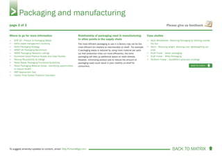 BACK TO MATRIX To suggest amends/updates to content, email: Toby.Pickard@igd.com
Please give us feedback
Where to go for more information
• ECR UK - Product & Packaging Waste
• Defra waste management hierarchy
• Defra Packaging Strategy
• WRAP UK Packaging Benchmark
• WRAP Packaging Research Listings
• Envirowise Good Practice Guides and Case Studies
• Recoup Recyclability by Design
• Retail Ready Packaging Functional Guidelines
• Retail Packaging Material Cycles - Identifying opportunities
to reduce landfill
• RRP Assessment Tool
• Carbon Trust Carbon Footprint Calculator
Relationship of packaging used in manufacturing
to other points in the supply chain
The most efficient packaging to use in a factory may not be the
most efficient for retailers to merchandise on shelf. For example
if packaging waste is reduced by using more material per pack
(so that production lines run more efficiently), the extra
packaging will take up additional space on retail shelves.
However, minimising product size to reduce the amount of
packaging used could result in poor visibility on-shelf for
consumers.
Case studies
• Alara Wholefoods - Reducing Packaging by thinking outside
the box
• Heinz - Reducing weight, reducing cost: lightweighting can
ends
• Kraft Foods – better packaging
• Kraft Foods – Milka Packaging
• Northern Foods – Goodfella’s pizza box re-design
Packaging and manufacturing
back to matrix
page 3 of 3
 