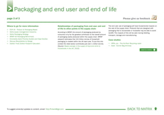 BACK TO MATRIX To suggest amends/updates to content, email: Toby.Pickard@igd.com
Please give us feedback
Where to go for more information
• ECR UK - Product & Packaging Waste
• Defra waste management hierarchy
• Defra Packaging Strategy
• WRAP UK Packaging Benchmark
• Envirowise Good Practice Guides and Case Studies
• Recoup Recyclability by Design
• Carbon Trust Carbon Footprint Calculator
Relationships of packaging from end user and end
of life to other points in the supply chain
According to WRAP, the amount of packaging produced by
consumer is by far the greatest contributor to the overall amount
of packaging waste produced within the supply chain. WRAP
research estimates that 3.6 million tonnes of household
packaging is created within the UK each year. To put this into
context the retail sector contributes just over 1 million tonnes.
(Source: Waste arisings in the supply of food and drink to
households in the UK, 2010)
The end user use of packaging will have fundamental impacts on
the rest of the supply chain. Products that are designed with
packaging that is recoverable or reuseable may be able to avoid
landfill. The impacts of this will be seen during retailing,
transport, storage and manufacturing.
Case studies
• OPRL Ltd. - The On-Pack Recycling Label
• Asda - Carrier Bag Amnesty
Packaging and end user and end of life
back to matrix
page 3 of 3
 
