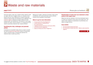 BACK TO MATRIX To suggest amends/updates to content, email: Toby.Pickard@igd.com
Please give us feedback
Economics plays a major role in whether excess material is seen
as ’waste’ (with zero or negative value), or a ‘resource’ with a
positive economic value. Making use of material traditionally
treated as waste through new processes (e.g. as digestate in the
anaerobic digestion process) can reduce reliance on other
energy sources, raw materials etc. The evolution of many waste
streams into valued ‘resource streams’ is a consequence of the
need for economies to become more ‘resource efficient’.
Identifying the risks, challenges and potential
pitfalls
If facilities are not available locally, there is a need to consider
the costs and greenhouse gas (GHG) impacts of transporting
waste to treatment sites, or transporting materials from
treatment sites to outlets (e.g. farms).
Making use of organic materials as fertilisers needs careful
consideration and nutrient planning to ensure sufficient
nutrients will be available for plant growth.
Where to go for more information
• Environmental Permitting Regulations
• Landfill Allowance Trading Scheme
• EU Landfill Directive
• Integrated Pollution Prevention and Control (IPPC)
• Animal By Products Regulation
• Waste and Resources Action Programme
Relationships of waste from raw materials to other
points in the supply chain
Waste from food raw materials in the UK and developed nations
is usually low compared to other areas of the supply chain. This
waste is often suitable for re-distribution for animal feed or for
waste to energy solutions.
Case studies
• NFU Renewable Energy Case Study
• NFU Renewable Energy Case Study - Medium scale anaerobic
digestion
Waste and raw materials
back to matrix
page 2 of 2
 
