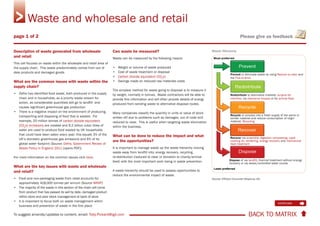 BACK TO MATRIX To suggest amends/updates to content, email: Toby.Pickard@igd.com
Please give us feedback
Description of waste generated from wholesale
and retail
This cell focuses on waste within the wholesale and retail area of
the supply chain. This waste predominately comes from out of
date products and damaged goods.
What are the common issues with waste within the
supply chain?
• Defra has identified food waste, both produced in the supply
chain and in households, as a priority waste stream for
action, as considerable quantities still go to landfill and
causes significant greenhouse gas production
• There is a negative impact on the environment of producing,
transporting and disposing of food that is wasted. For
example, 20 million tonnes of carbon dioxide equivalent
(CO2
e) emissions are created and 6.2 billion cubic litres of
water are used to produce food wasted by UK households
that could have been eaten every year; this equals 3% of the
UK’s domestic greenhouse gas emissions and 6% of its
global water footprint (Source: Defra, Government Review of
Waste Policy in England 2011 [opens PDF])
For more information on the common issues click here.
What are the key issues with waste and wholesale
and retail?
• Food and non-packaging waste from retail accounts for
approximately 418,000 tonnes per annum (Source WRAP)
• The majority of the waste in this section of the chain will come
from product that has passed its sell by date, damaged product
within store and poor stock management at back of store
• It is important to focus both on waste management within
business and prevention of waste in the first place
Can waste be measured?
Waste can be measured by the following means:
• Weight or volume of waste produced
• Cost of waste treatment or disposal
• Carbon dioxide equivalent (CO2
e)
• Savings made on reduced raw materials costs
The simplest method for waste going to disposal is to measure it
by weight, normally in tonnes. Waste contractors will be able to
provide this information and will often provide details of energy
produced from sending waste to alternative disposal routes.
Many companies classify the quantity in units or value of stock
written off due to problems such as damages, out of code and
reduced to clear. This is useful when targeting waste elimination
within the business.
What can be done to reduce the impact and what
are the opportunities?
It is important to manage waste up the waste hierarchy moving
waste away from landfill into; energy recovery, recycling,
re-distribution (reduced to clear or donation to charity/animal
feed) with the most important work being in waste prevention.
A waste hierarchy should be used to assess opportunities to
reduce the environmental impact of waste.
Waste Hierarchy
(Source: Efficient Consumer Response UK)
Waste and wholesale and retail
continues 
page 1 of 2
Prevent or eliminate waste by using Reduce to clear and
the Five-to-drive
Redistribute to alternative markets: surplus for
charities, via clearance houses or for animal feed
Recycle or process into a fresh supply of the same or
similar material and reduce consumption of virgin
material. Recycling
Recover via anaerobic digestion composting, used
cooking oil, rendering, energy recovery and mechanical
heat treatment
Dispose of via landfill, thermal treatment without energy
recovery or via sewer/controlled water course
 