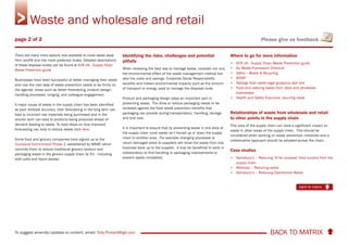 BACK TO MATRIX To suggest amends/updates to content, email: Toby.Pickard@igd.com
Please give us feedback
There are many more options now available to move waste away
from landfill and into more preferred routes. Detailed descriptions
of these disposal routes can be found at ECR UK - Supply Chain
Waste Prevention guide
Businesses have been successful at better managing their waste
and now the next step of waste prevention needs to be firmly on
the agenda, areas such as better forecasting, product design,
handling processes, ranging, and colleague engagement.
A major cause of waste in the supply chain has been identified
as poor forecast accuracy. Over forecasting in the long term can
lead to incorrect raw materials being purchased and in the
shorter term can lead to products being produced ahead of
demand leading to waste. To read ideas on how improved
forecasting can help to reduce waste click here.
Some food and grocery companies have signed up to the
Courtauld Commitment Phase 2, established by WRAP, which
commits them to reduce traditional grocery product and
packaging waste in the grocery supply chain by 5% - including
both solid and liquid wastes.
Identifying the risks, challenges and potential
pitfalls
When reviewing the best way to manage waste, consider not only
the environmental effect of the waste management method but
also the costs and savings, Corporate Social Responsibility
benefits and hidden environmental impacts such as the amount
of transport or energy used to manage the disposal route.
Product and packaging design plays an important part in
preventing waste. The drive to reduce packaging needs to be
reviewed against the food waste prevention benefits that
packaging can provide during transportation, handling, storage
and end user.
It is important to ensure that by preventing waste in one area of
the supply chain more waste isn’t forced up or down the supply
chain to another area. For example changing processes to
return damaged stock to suppliers will move the waste from one
business back up to the supplier. It may be beneficial to work in
collaboration to find handling or packaging improvements to
prevent waste completely.
Where to go for more information
• ECR UK - Supply Chain Waste Prevention guide
• EU Waste Framework Directive
• Defra – Waste & Recycling
• WRAP
• Netregs food waste legal guidance web tool
• Food and catering waste from retail and wholesale
businesses
• Health and Safety Executive, securing loads
Relationships of waste from wholesale and retail
to other points in the supply chain
This area of the supply chain can have a signficiant impact on
waste in other areas of the supply chain. This should be
considered when working on waste prevention initiatives and a
collaborative approach should be adopted across the chain.
Case studies
• Sainsbury’s – Rescuing ‘fit for purpose’ food surplus from the
supply chain
• Waitrose – Reducing waste
• Sainsbury’s – Reducing Operational Waste
Waste and wholesale and retail
back to matrix
page 2 of 2
 