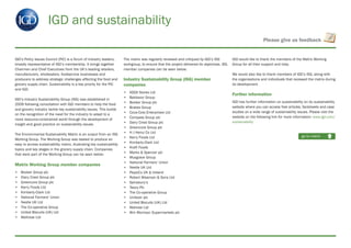 IGD and sustainability
IGD’s Policy Issues Council (PIC) is a forum of Industry leaders,
broadly representative of IGD’s membership. It brings together
Chairmen and Chief Executives from the UK’s leading retailers,
manufacturers, wholesalers, foodservice businesses and
producers to address strategic challenges affecting the food and
grocery supply chain. Sustainability is a key priority for the PIC
and IGD.
IGD’s Industry Sustainability Group (ISG) was established in
2009 following consultation with IGD members to help the food
and grocery industry tackle key sustainability issues. This builds
on the recognition of the need for the industry to adapt to a
more resource-constrained world through the development of
insight and good practice on sustainability issues.
The Environmental Sustainability Matrix is an output from an ISG
Working Group. The Working Group was tasked to produce an
easy to access sustainability matrix, illustrating key sustainability
topics and key stages in the grocery supply chain. Companies
that were part of the Working Group can be seen below:
Matrix Working Group member companies
• Booker Group plc
• Dairy Crest Group plc
• Greencore Group plc
• Kerry Foods Ltd
• Kimberly-Clark Ltd
• National Farmers’ Union
• Nestle UK Ltd
• The Co-operative Group
• United Biscuits (UK) Ltd
• Waitrose Ltd
The matrix was regularly reviewed and critiqued by IGD’s ISG
workgroup, to ensure that the project delivered its objectives. ISG
member companies can be seen below:
Industry Sustainability Group (ISG) member
companies
• ASDA Stores Ltd
• Bakkavor Group
• Booker Group plc
• Brakes Group
• Coca-Cola Enterprises Ltd
• Compass Group plc
• Dairy Crest Group plc
• Greencore Group plc
• H J Heinz Co Ltd
• Kerry Foods Ltd
• Kimberly-Clark Ltd
• Kraft Foods
• Marks & Spencer plc
• Musgrave Group
• National Farmers’ Union
• Nestle UK Ltd
• PepsiCo UK & Ireland
• Robert Wiseman & Sons Ltd
• Sainsbury’s
• Tesco Plc
• The Co-operative Group
• Unilever plc
• United Biscuits (UK) Ltd
• Watrose Ltd
• Wm Morrison Supermarkets plc
IGD would like to thank the members of the Matrix Working
Group for all their support and help.
We would also like to thank members of IGD’s ISG, along with
the organisations and individuals that reviewed the matrix during
its development.
Further information
IGD has further information on sustainability on its sustainability
website where you can access free articles, factsheets and case
studies on a wide range of sustainability issues. Please visit the
website on the following link for more information: www.igd.com/
sustainability
go to matrix
Please give us feedback
 