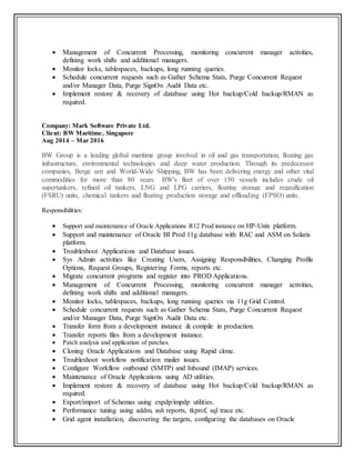 Management of Concurrent Processing, monitoring concurrent manager activities,
defining work shifts and additional managers.
 Monitor locks, tablespaces, backups, long running queries.
 Schedule concurrent requests such as Gather Schema Stats, Purge Concurrent Request
and/or Manager Data, Purge SignOn Audit Data etc.
 Implement restore & recovery of database using Hot backup/Cold backup/RMAN as
required.
Company: Mark Software Private Ltd.
Client: BW Maritime, Singapore
Aug 2014 – Mar 2016
BW Group is a leading global maritime group involved in oil and gas transportation, floating gas
infrastructure, environmental technologies and deep water production. Through its predecessor
companies, Berge sen and World-Wide Shipping, BW has been delivering energy and other vital
commodities for more than 80 years. BW's fleet of over 150 vessels includes crude oil
supertankers, refined oil tankers, LNG and LPG carriers, floating storage and regasification
(FSRU) units, chemical tankers and floating production storage and offloading (FPSO) units.
Responsibilities:
 Support and maintenance of Oracle Applications R12 Prod instance on HP-Unix platform.
 Support and maintenance of Oracle BI Prod 11g database with RAC and ASM on Solaris
platform.
 Troubleshoot Applications and Database issues.
 Sys Admin activities like Creating Users, Assigning Responsibilities, Changing Profile
Options, Request Groups, Registering Forms, reports etc.
 Migrate concurrent programs and register into PROD Applications.
 Management of Concurrent Processing, monitoring concurrent manager activities,
defining work shifts and additional managers.
 Monitor locks, tablespaces, backups, long running queries via 11g Grid Control.
 Schedule concurrent requests such as Gather Schema Stats, Purge Concurrent Request
and/or Manager Data, Purge SignOn Audit Data etc.
 Transfer form from a development instance & compile in production.
 Transfer reports files from a development instance.
 Patch analysis and application of patches.
 Cloning Oracle Applications and Database using Rapid clone.
 Troubleshoot workflow notification mailer issues.
 Configure Workflow outbound (SMTP) and Inbound (IMAP) services.
 Maintenance of Oracle Applications using AD utilities.
 Implement restore & recovery of database using Hot backup/Cold backup/RMAN as
required.
 Export/import of Schemas using expdp/impdp utilities.
 Performance tuning using addm, ash reports, tkprof, sql trace etc.
 Grid agent installation, discovering the targets, configuring the databases on Oracle
 
