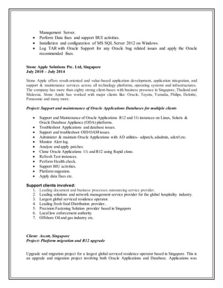 Management Server.
 Perform Data fixes and support BUI activities.
 Installation and configuration of MS SQL Server 2012 on Windows.
 Log TAR with Oracle Support for any Oracle bug related issues and apply the Oracle
recommended fixes.
Stone Apple Solutions Pte. Ltd, Singapore
July 2010 – July 2014
Stone Apple offers result-oriented and value-based application development, application integration, and
support & maintenance services across all technology platforms, operating systems and infrastructures.
The company has more than eighty strong client-bases with business presence in Singapore, Thailand and
Malaysia. Stone Apple has worked with major clients like: Oracle, Toyota, Yamaha, Philips, Deloitte,
Panasonic and many more.
Project: Support and maintenance of Oracle Applications Databases for multiple clients
 Support and Maintenance of Oracle Applications R12 and 11i instances on Linux, Solaris &
Oracle Database Appliance (ODA) platforms.
 Troubleshoot Applications and database issues.
 Support and troubleshoot OID/OAM issues.
 Administer & maintain Oracle Applications with AD utilities- adpatch, adadmin, adctrl etc.
 Monitor Alert log.
 Analyze and apply patches.
 Clone Oracle Applications 11i and R12 using Rapid clone.
 Refresh Test instances.
 Perform Health check.
 Support BIU activities.
 Platform migration.
 Apply data fixes etc.
Support clients involved:
1. Leading document and business processes outsourcing service provider.
2. Leading solutions and network management service provider for the global hospitality industry.
3. Largest global serviced residence operator.
4. Leading fresh food Distribution provider..
5. Precision Fastening Solution provider based in Singapore
6. Local law enforcement authority
7. Offshore Oil and gas industry etc.
Client: Ascott, Singapore
Project: Platform migration and R12 upgrade
Upgrade and migration project for a largest global serviced residence operator based in Singapore. This is
an upgrade and migration project involving both Oracle Applications and Database. Applications was
 