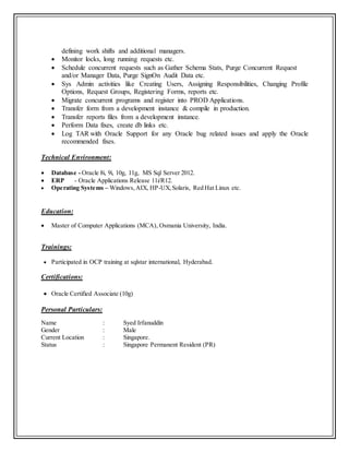 defining work shifts and additional managers.
 Monitor locks, long running requests etc.
 Schedule concurrent requests such as Gather Schema Stats, Purge Concurrent Request
and/or Manager Data, Purge SignOn Audit Data etc.
 Sys Admin activities like Creating Users, Assigning Responsibilities, Changing Profile
Options, Request Groups, Registering Forms, reports etc.
 Migrate concurrent programs and register into PROD Applications.
 Transfer form from a development instance & compile in production.
 Transfer reports files from a development instance.
 Perform Data fixes, create db links etc.
 Log TAR with Oracle Support for any Oracle bug related issues and apply the Oracle
recommended fixes.
Technical Environment:
 Database - Oracle 8i, 9i, 10g, 11g, MS Sql Server 2012.
 ERP - Oracle Applications Release 11i/R12.
 Operating Systems – Windows,AIX, HP-UX,Solaris, Red Hat Linux etc.
Education:
 Master of Computer Applications (MCA), Osmania University, India.
Trainings:
 Participated in OCP training at sqlstar international, Hyderabad.
Certifications:
 Oracle Certified Associate (10g)
Personal Particulars:
Name : Syed Irfanuddin
Gender : Male
Current Location : Singapore.
Status : Singapore Permanent Resident (PR)
 
