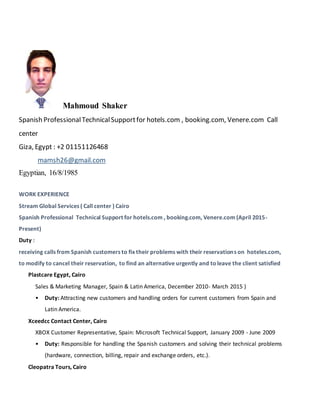 Mahmoud Shaker
Spanish ProfessionalTechnicalSupportfor hotels.com , booking.com, Venere.com Call
center
Giza, Egypt : +2 01151126468
mamsh26@gmail.com
Egyptian, 16/8/1985
WORK EXPERIENCE
Stream Global Services ( Call center ) Cairo
Spanish Professional Technical Support for hotels.com , booking.com, Venere.com (April 2015-
Present)
Duty :
receiving calls from Spanish customers to fix their problems with their reservations on hoteles.com,
to modify to cancel their reservation, to find an alternative urgently and toleave the client satisfied
Plastcare Egypt, Cairo
Sales & Marketing Manager, Spain & Latin America, December 2010- March 2015 )
• Duty: Attracting new customers and handling orders for current customers from Spain and
Latin America.
Xceedcc Contact Center, Cairo
XBOX Customer Representative, Spain: Microsoft Technical Support, January 2009 - June 2009
• Duty: Responsible for handling the Spanish customers and solving their technical problems
(hardware, connection, billing, repair and exchange orders, etc.).
Cleopatra Tours, Cairo
 