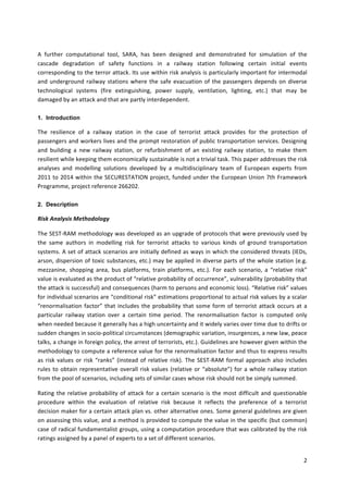 2	
	
A	 further	 computational	 tool,	 SARA,	 has	 been	 designed	 and	 demonstrated	 for	 simulation	 of	 the	
cascade	 degradation	 of	 safety	 functions	 in	 a	 railway	 station	 following	 certain	 initial	 events	
corresponding	to	the	terror	attack.	Its	use	within	risk	analysis	is	particularly	important	for	intermodal	
and	underground	railway	stations	where	the	safe	evacuation	of	the	passengers	depends	on	diverse	
technological	 systems	 (fire	 extinguishing,	 power	 supply,	 ventilation,	 lighting,	 etc.)	 that	 may	 be	
damaged	by	an	attack	and	that	are	partly	interdependent.	
1. Introduction
The	 resilience	 of	 a	 railway	 station	 in	 the	 case	 of	 terrorist	 attack	 provides	 for	 the	 protection	 of	
passengers	and	workers	lives	and	the	prompt	restoration	of	public	transportation	services.	Designing	
and	 building	 a	 new	 railway	 station,	 or	 refurbishment	 of	 an	 existing	 railway	 station,	 to	 make	 them	
resilient	while	keeping	them	economically	sustainable	is	not	a	trivial	task.	This	paper	addresses	the	risk	
analyses	 and	 modelling	 solutions	 developed	 by	 a	 multidisciplinary	 team	 of	 European	 experts	 from	
2011	to	2014	within	the	SECURESTATION	project,	funded	under	the	European	Union	7th	Framework	
Programme,	project	reference	266202.	
2. Description
Risk	Analysis	Methodology	
The	SEST-RAM	methodology	was	developed	as	an	upgrade	of	protocols	that	were	previously	used	by	
the	 same	 authors	 in	 modelling	 risk	 for	 terrorist	 attacks	 to	 various	 kinds	 of	 ground	 transportation	
systems.	A	set	of	attack	scenarios	are	initially	defined	as	ways	in	which	the	considered	threats	(IEDs,	
arson,	dispersion	of	toxic	substances,	etc.)	may	be	applied	in	diverse	parts	of	the	whole	station	(e.g.	
mezzanine,	 shopping	 area,	 bus	 platforms,	 train	 platforms,	 etc.).	 For	 each	 scenario,	 a	 “relative	 risk”	
value	is	evaluated	as	the	product	of	“relative	probability	of	occurrence”,	vulnerability	(probability	that	
the	attack	is	successful)	and	consequences	(harm	to	persons	and	economic	loss).	“Relative	risk”	values	
for	individual	scenarios	are	“conditional	risk”	estimations	proportional	to	actual	risk	values	by	a	scalar	
“renormalisation	factor”	that	includes	the	probability	that	some	form	of	terrorist	attack	occurs	at	a	
particular	 railway	 station	 over	 a	 certain	 time	 period.	 The	 renormalisation	 factor	 is	 computed	 only	
when	needed	because	it	generally	has	a	high	uncertainty	and	it	widely	varies	over	time	due	to	drifts	or	
sudden	changes	in	socio-political	circumstances	(demographic	variation,	insurgences,	a	new	law,	peace	
talks,	a	change	in	foreign	policy,	the	arrest	of	terrorists,	etc.).	Guidelines	are	however	given	within	the	
methodology	to	compute	a	reference	value	for	the	renormalisation	factor	and	thus	to	express	results	
as	risk	values	or	risk	“ranks”	(instead	of	relative	risk).	The	SEST-RAM	formal	approach	also	includes	
rules	to	obtain	representative	overall	risk	values	(relative	or	“absolute”)	for	a	whole	railway	station	
from	the	pool	of	scenarios,	including	sets	of	similar	cases	whose	risk	should	not	be	simply	summed.	
Rating	the	relative	probability	of	attack	for	a	certain	scenario	is	the	most	difficult	and	questionable	
procedure	 within	 the	 evaluation	 of	 relative	 risk	 because	 it	 reflects	 the	 preference	 of	 a	 terrorist	
decision	maker	for	a	certain	attack	plan	vs.	other	alternative	ones.	Some	general	guidelines	are	given	
on	assessing	this	value,	and	a	method	is	provided	to	compute	the	value	in	the	specific	(but	common)	
case	of	radical	fundamentalist	groups,	using	a	computation	procedure	that	was	calibrated	by	the	risk	
ratings	assigned	by	a	panel	of	experts	to	a	set	of	different	scenarios.	
 