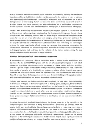 3	
	
A	set	of	alternative	methods	are	specified	for	the	estimation	of	vulnerability,	including	the	use	of	event	
trees	to	model	the	probability	that	attackers	may	be	successful	in	the	presence	of	a	set	of	technical	
and	 organisational	 countermeasures.	 Consequences	 assessment	 may	 be	 performed	 for	 a	 set	 of	
damage	 classes	 of	 interest	 (e.g.	 human	 and	 economic,	 direct	 and	 indirect,	 losses)	 with	 a	 level	 of	
accuracy	 varying	 from	 coarse	 parametric	 or	 “educated	 guesses”	 up	 to	 sophisticated	 computational	
models	such	as	the	ones	that	were	refined	and	applied	in	the	project,	as	described	below	in	this	paper.	
The	SEST-RAM	methodology	was	defined	for	integrating	an	analytical	approach	to	security	with	the	
architectural	and	engineering	design	activities	along	the	development	of	the	project	for	new	railway	
stations	or	for	their	revamping.	The	SEST-RAM	risk	model	may	be	setup	and	risk	computed	in	a	few	
weeks	 for	 one	 or	 for	 a	 few	 alternative	 basic	 designs,	 using	 simple	 preliminary	 estimates	 for	
vulnerability	and	losses.	In	this	way	risk	may	be	taken	into	account	early	in	the	decision	making	before	
the	project	is	adopted	and	further	developed	up	to	construction	plans	for	building	and	technological	
systems.	The	model	may	then	be	refined,	running	more	accurate	time	consuming	computations	for	
consequences	 assessment	 and	 by	 evaluating	 critical	 dependencies	 in	 the	 functional	 availability	 of	
technological	 systems	 that	 contribute	 to	 the	 resilience	 of	 the	 railway	 station,	 aiming	 for	 safe	
evacuation	and	the	prompt	restoration	of	station	operation.	
Modelling	the	dispersion	of	toxic	chemicals	and	the	consequences	
A	 methodology	 for	 simulating	 chemical	 dispersions	 within	 a	 railway	 station	 environment	 was	
developed	 for	 the	 SECURESTATION	 project	 with	 the	 aim	 of	 evaluating	 the	 impacts	 of	 such	 attack	
modes	 and	 to	 produce	 recommendations	 for	 the	 design	 of	 railway	 stations	 and	 their	 ventilation	
systems.	A	general-purpose	computational	fluid	dynamics	solver,	ANSYS	Fluent,	was	used.	To	enable	a	
large	number	of	scenarios	to	be	simulated	it	was	necessary	to	balance	solution	time	with	accuracy	and	
therefore	 the	 realisable	 k-epsilon	 model	 for	 turbulence	 was	 used	 in	 conjunction	 with	 unsteady	
Reynolds-average	Navier-Stokes	equations	as	it	has	been	demonstrated	to	provide	a	good	correlation	
with	experimental	simulations,	but	without	requiring	excessive	processing.	
Different	toxic	materials	and	dispersion	methods	were	simulated.	The	toxic	agents	simulated	included	
materials	used	in	the	past	as	chemical	weapons	such	as	choking	agents,	blood	gases,	blister	and	nerve	
agents.	From	these,	materials	were	selected	with	different	physical	properties	and	densities	to	enable	
different	dispersion	methods	and	diffusion	characteristics	to	be	displayed.	The	materials	selected	also	
ranged	from	extremely	toxic	nerve	agents	where	very	low	concentrations	result	in	serious	injury	or	
fatalities,	but	are	controlled	materials	and	therefore	more	difficult	to	obtain,	to	choking	agents	and	
blood	 gases	 which	 require	 higher	 concentrations	 to	 be	 effective,	 but	 are	 also	 common	 industrial	
chemicals.	
The	 dispersion	 methods	 simulated	 depended	 upon	 the	 physical	 properties	 of	 the	 materials,	 so	 the	
compressed	 gases	 were	 simulated	 as	 being	 dispersed	 from	 a	 pressurized	 gas	 cylinder,	 whilst	 the	
volatile	liquids	were	simulated	being	dispersed	as	an	aerosol	and	also	as	evaporating	from	a	pool	of	
liquid	by	natural	vapourisation	in	the	air,	as	with	the	1995	attack	on	the	Tokyo	subway.	The	rate	of	
vapourisation	from	the	pool	of	liquid	was	calculated	using	a	similar	methodology	to	Edvard	Karlsson	et	
al.	 and	 allowed	 the	 vapourising	 liquid	 to	 be	 simulated	 as	 a	 gaseous	 flow.	 Similarly	 for	 the	 aerosol	
dispersion	of	the	volatile	liquid	it	was	assumed	that	the	aerosol	droplets	would	rapidly	vapourise	and	
could	therefore	be	approximated	to	a	gaseous	flow	of	the	toxic	material	with	the	carrier	gas.	
 