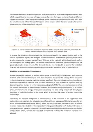 4	
	
The	impact	of	the	toxic	material	dispersions	on	humans	could	be	evaluated	using	exposure	limit	data	
which	are	published	for	chemical	safety	purposes	and	present	the	impact	on	human	health	at	different	
concentration	levels.	These	limits	can	therefore	define	contours	within	the	concentration	plots	from	
the	simulations	and	define	the	size	of	the	zones	where	persons	within	that	area	would	suffer	serious	
injury	or	receive	a	fatal	dose	of	toxic	material.	
a) b) 		
Figure 1: a) 3D concentration plot showing the dispersion of HCN gas with strong extraction flows and b) the
contours demonstrating the areas of different levels of human harm
In	general	the	simulations	demonstrated	that	for	the	materials	with	the	greatest	toxicity,	such	as	the	
volatile	liquid	nerve	agents,	the	strongest	air	ventilation	flows	diluted	them	spreading	them	over	a	
greater	area	causing	increased	levels	of	harm.	Whereas,	for	the	materials	with	reduced	toxicity	such	as	
the	blood	gases	and	choking	agents,	the	dilution	effect	from	the	ventilation	system	rapidly	diluted	the	
gases	reducing	the	levels	of	harm.	This	demonstrates	the	need	to	be	able	to	control	the	ventilation	
flow	rate	and	direction	to	respond	depending	upon	the	attack	scenario	in	order	to	minimise	harm.	
Modelling	of	Blasts	and	their	Consequences	
Among	the	available	methods	to	perform	a	blast	study,	in	the	SECURESTATION	Project	both	empirical	
methods	 and	 numerical	 techniques	 have	 been	 employed	 to	 assess	 the	 railway	 station	 structural	
resilience	to	an	attack	involving	explosive	devices.	Specifically	the	empirical	approach	was	based	on	an	
extensive	 experimental	 database	 built	 up	 after	 performing	 a	 large	 number	 of	 explosion	 tests	 by	
detonating	various	charges	of	a	reference	explosive	(typically	TNT).	The	numerical	approach	involved		
the	numerical	resolution	of	the	mathematical	system	describing	the	physical	phenomena	to	be	studied	
(mass,	 momentum	 and	 energy	 conservation	 equations)	 and	 also	 taking	 account	 of	 	 the	 physical	
behaviour	 of	 materials	 involved	 in	 the	 study	 which	 is	 described	 by	 means	 of	 proper	 constitutive	
relationships.		
Considering	the	historical	background	of	terrorist	attacks	in	the	EU	as	well	as	the	suggestions	from	
stakeholders	and	experts	in	the	railway	transport	field,	different	typologies	of	blast	attack,	e.g.	Person	
Borne	Improvised	Explosive	Device	(PBIED),	VBIED	and	IED,	have	been	assumed	to	occur	at	several	
locations	inside	and	outside	the	reference	station	buildings	considered	for	such	studies.	In	the	case	of	
open	environment	scenarios,	the	empirical	models	were	used	to	obtain	reliable	results	with	limited	
computational	 effort,	 whereas	 for	 occluded	 environment	 analyses	 the	 numerical	 approach	 was	
adopted.		
Serious injury
Fatality
 