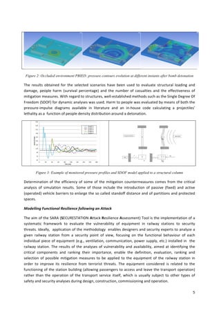 5	
	
	 	 	
Figure 2: Occluded environment PBIED: pressure contours evolution at different instants after bomb detonation
The	 results	 obtained	 for	 the	 selected	 scenarios	 have	 been	 used	 to	 evaluate	 structural	 loading	 and	
damage,	 people	 harm	 (survival	 percentage)	 and	 the	 number	 of	 casualties	 and	 the	 effectiveness	 of	
mitigation	measures.	With	regard	to	structures,	well-established	methods	such	as	the	Single	Degree	Of	
Freedom	(SDOF)	for	dynamic	analyses	was	used.	Harm	to	people	was	evaluated	by	means	of	both	the	
pressure-impulse	 diagrams	 available	 in	 literature	 and	 an	 in-house	 code	 calculating	 a	 projectiles’	
lethality	as	a		function	of	people	density	distribution	around	a	detonation.	
	
	
	
Figure 3: Example of monitored pressure profiles and SDOF model applied to a structural column
Determination	of	the	efficiency	of	some	of	the	mitigation	countermeasures	comes	from	the	critical	
analysis	 of	 simulation	 results.	 Some	 of	 those	 include	 the	 introduction	 of	 passive	 (fixed)	 and	 active	
(operated)	vehicle	barriers	to	enlarge	the	so	called	standoff	distance	and	of	partitions	and	protected	
spaces.	
Modelling	Functional	Resilience	following	an	Attack	
The	aim	of	the	SARA	(SECURESTATION	Attack	Resilience	Assessment)	Tool	is	the	implementation	of	a	
systematic	 framework	 to	 evaluate	 the	 vulnerability	 of	 equipment	 in	 railway	 stations	 to	 security	
threats.	Ideally,		application	of	the	methodology		enables	designers	and	security	experts	to	analyze	a	
given	 railway	 station	 from	 a	 security	 point	 of	 view,	 focusing	 on	 the	 functional	 behaviour	 of	 each	
individual	piece	of	equipment	(e.g.,	ventilation,	communication,	power	supply,	etc.)	installed	in		the	
railway	station.	The	results	of	the	analyses	of	vulnerability	and	availability,	aimed	at	identifying	the	
critical	 components	 and	 ranking	 their	 importance,	 enable	 the	 definition,	 evaluation,	 ranking	 and	
selection	 of	 possible	 mitigation	 measures	 to	 be	 applied	 to	 the	 equipment	 of	 the	 railway	 station	 in	
order	 to	 improve	 its	 resilience	 from	 terrorist	 threats.	 The	 equipment	 considered	 is	 related	 to	 the	
functioning	of	the	station	building	(allowing	passengers	to	access	and	leave	the	transport	operation)	
rather	 than	 the	 operation	 of	 the	 transport	 service	 itself,	 which	 is	 usually	 subject	 to	 other	 types	 of	
safety	and	security	analyses	during	design,	construction,	commissioning	and	operation.		
50
70
90
110
130
150
170
190
210
230
250
0 20 40 60 80 100 120 140 160 180
P
re
ssu
re
	[kP
a]
Time	[ms]
Gauge#	1
Gauge#	2
Gauge#	3
Gauge#	4
Gauge#	5
	
Structural	element	
SDOF	
K	
M	
Blast	Wave	
	
F(t)	
x(t)	
x(t)	
 