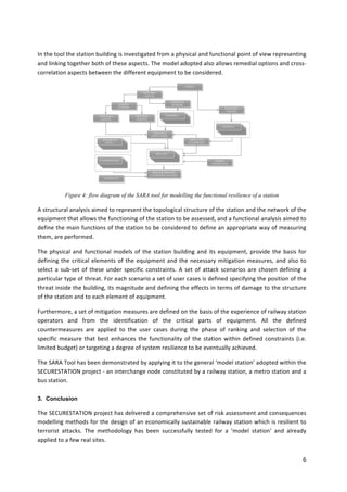 6	
	
In	the	tool	the	station	building	is	investigated	from	a	physical	and	functional	point	of	view	representing	
and	linking	together	both	of	these	aspects.	The	model	adopted	also	allows	remedial	options	and	cross-
correlation	aspects	between	the	different	equipment	to	be	considered.	
	
Figure 4: flow diagram of the SARA tool for modelling the functional resilience of a station
A	structural	analysis	aimed	to	represent	the	topological	structure	of	the	station	and	the	network	of	the	
equipment	that	allows	the	functioning	of	the	station	to	be	assessed,	and	a	functional	analysis	aimed	to	
define	the	main	functions	of	the	station	to	be	considered	to	define	an	appropriate	way	of	measuring	
them,	are	performed.		
The	physical	and	functional	models	of	the	station	building	and	its	equipment,	provide	the	basis	for	
defining	the	critical	elements	of	the	equipment	and	the	necessary	mitigation	measures,	and	also	to	
select	a	sub-set	of	these	under	specific	constraints.	A	set	of	attack	scenarios	are	chosen	defining	a	
particular	type	of	threat.	For	each	scenario	a	set	of	user	cases	is	defined	specifying	the	position	of	the	
threat	inside	the	building,	its	magnitude	and	defining	the	effects	in	terms	of	damage	to	the	structure	
of	the	station	and	to	each	element	of	equipment.		
Furthermore,	a	set	of	mitigation	measures	are	defined	on	the	basis	of	the	experience	of	railway	station	
operators	 and	 from	 the	 identification	 of	 the	 critical	 parts	 of	 equipment.	 All	 the	 defined	
countermeasures	 are	 applied	 to	 the	 user	 cases	 during	 the	 phase	 of	 ranking	 and	 selection	 of	 the	
specific	 measure	 that	 best	 enhances	 the	 functionality	 of	 the	 station	 within	 defined	 constraints	 (i.e.	
limited	budget)	or	targeting	a	degree	of	system	resilience	to	be	eventually	achieved.		
The	SARA	Tool	has	been	demonstrated	by	applying	it	to	the	general	‘model	station’	adopted	within	the	
SECURESTATION	project	-	an	interchange	node	constituted	by	a	railway	station,	a	metro	station	and	a	
bus	station.	
3. Conclusion
The	SECURESTATION	project	has	delivered	a	comprehensive	set	of	risk	assessment	and	consequences	
modelling	methods	for	the	design	of	an	economically	sustainable	railway	station	which	is	resilient	to	
terrorist	 attacks.	 The	 methodology	 has	 been	 successfully	 tested	 for	 a	 ‘model	 station’	 and	 already	
applied	to	a	few	real	sites.	
 