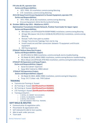 Ahmed Mohamed Sayed Page 2
FTK sites & LTE, operator Zain
Duties and Responsibilities:
 BTS 3900L 2G installation, commissioning &testing
 LTE installation, commissioning &testing
2G & 3G Swap from Ericsson Equipment to Huawei Equipment, operator STC
Duties and Responsibilities:
 BTS 3900L (2G & 3G) installation, commissioning &testing
 Ericsson Equipment (2G & 3G) Dismantle & Packing
October 2009 to Apr 2011 - MobiServe, EGYPT,
Optimization Transmission Etisalat Network, Position Team leader for Upper region
Duties and Responsibilities:
 Microwave Link (RTN 620,RTN 950&RTN980) installation, commissioning &testing
 All type Microwave link (1+0,1+1(HSB,SD,FD).XPIC(2+0,)) installation, commissioning
&testing
 Reroute Traffic from path to another
 Change Transmission Topology from star to ring
 Install Lased Line and Fiber connections between TE equipment and Etisalat
Equipment
 DDF Rearrangement
ETISALAT Rollout (New Site) Project,
Duties and Responsibilities: (Upper)
 2G BTS (3012 & 3900) installation, commissioning & alarms troubleshooting.
 3G (Node B) (3812, &BBU 3900) installation, commissioning &alarms troubleshooting.
 Micro Wave Link (RTN 620, RTN 950) installation, commissioning &troubleshooting.
ETISALAT 2G Expansions and Swap Project,
Duties and Responsibilities: (Upper)
 Sector & Cabinet Expansion
 Swap 3012 Cabinet to 3900 Cabinet
ETISALAT 3G Expansions Project,
Duties and Responsibilities: (Upper)
 3G (Node B) (3812, &BBU 3900) installation, commissioning & Integration.
 Swap 3812 Cabinet with 3900 Cabinet
TRAINING
 Transmission Training at Huawei
 2G Training at Huawei (Certificated from HUAWEI)
 3G Training at Huawei (Certificated from HUAWEI)
 LTE Training at Huawei (Certificated from HUAWEI)
 Training at GlaxTel :-
o 1-INSTALL 2G CABINET 3012 (HUAWEI)
o 2-INSTAL 3G (BBU&RRU) (HUAWEI)
o 3-INSTALL RTN SYSTEM
o FOR ONE MONTHE PRACTICAL TRAINING
SOFT SKILLS & ABILITIES
 Communication & negotiation skills.
 Presentation & organization skills.
 Self-motivated & able to learn quickly.
 Able to work under pressure.
 Team work
 