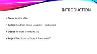 INTRODUCTION
• Name: Kristina Miller
• College: Southern Illinois University – Carbondale
• District: Tri-State (Evansville, IN)
• Project Title: Room to Grow: A Focus on DIY
 