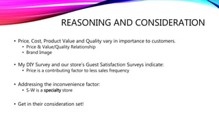 REASONING AND CONSIDERATION
• Price, Cost, Product Value and Quality vary in importance to customers.
• Price & Value/Quality Relationship
• Brand Image
• My DIY Survey and our store’s Guest Satisfaction Surveys indicate:
• Price is a contributing factor to less sales frequency
• Addressing the inconvenience factor:
• S-W is a specialty store
• Get in their consideration set!
 