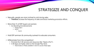 STRATEGIZE AND CONQUER
• Naturally, people are more inclined to visit during sales.
• Therefore: Increase the frequency of sales and boost marketing promotion efforts.
• More than ¾ of DIY buyers are women.
• Co-Branding & endorsements
• Pottery Barn
• HGTV
• Quarts
• Hold DIY seminars & community outreach to educate consumers
• Differentiate from the competition!
• Promote the S-W services and resources (like “Need a Pro?”).
• S-W Apps are highly rated on the Google Play Store.
• Have kiosks or iPads available in store to access these apps
 