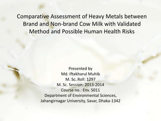 Comparative Assessment of Heavy Metals between
Brand and Non-brand Cow Milk with Validated
Method and Possible Human Health Risks
Presented by
Md. Iftakharul Muhib
M. Sc. Roll: 1297
M. Sc. Session: 2013-2014
Course no.: Env. 5011
Department of Environmental Sciences,
Jahangirnagar University, Savar, Dhaka-1342
 