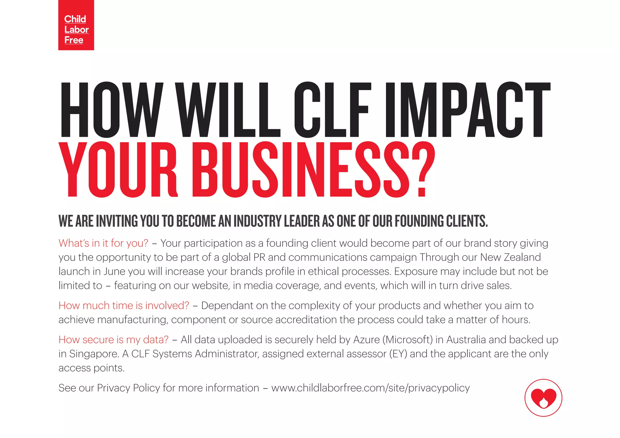 WEAREINVITINGYOUTOBECOMEANINDUSTRYLEADERASONEOFOURFOUNDINGCLIENTS.
What’s in it for you? - Your participation as a founding client would become part of our brand story giving
you the opportunity to be part of a global PR and communications campaign Through our New Zealand
launch in June you will increase your brands profile in ethical processes. Exposure may include but not be
limited to - featuring on our website, in media coverage, and events, which will in turn drive sales.
How much time is involved? - Dependant on the complexity of your products and whether you aim to
achieve manufacturing, component or source accreditation the process could take a matter of hours.
How secure is my data? - All data uploaded is securely held by Azure (Microsoft) in Australia and backed up
in Singapore. A CLF Systems Administrator, assigned external assessor (EY) and the applicant are the only
access points.
See our Privacy Policy for more information - www.childlaborfree.com/site/privacypolicy
HOWWILLCLFIMPACT
YOURBUSINESS?
 