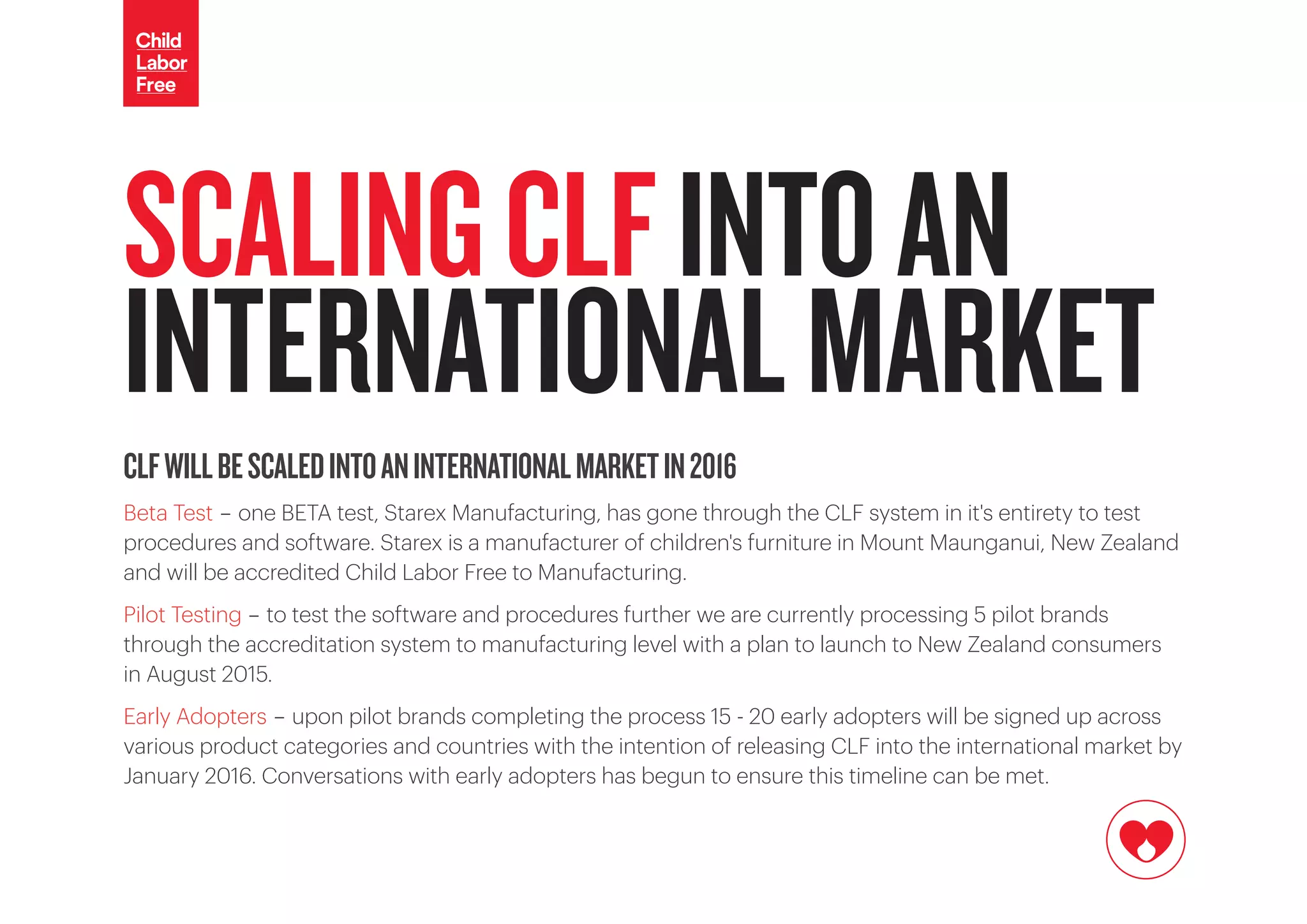 CLFWILLBESCALEDINTOANINTERNATIONALMARKETIN2016
Beta Test - one BETA test, Starex Manufacturing, has gone through the CLF system in it's entirety to test
procedures and software. Starex is a manufacturer of children's furniture in Mount Maunganui, New Zealand
and will be accredited Child Labor Free to Manufacturing.
Pilot Testing - to test the software and procedures further we are currently processing 5 pilot brands
through the accreditation system to manufacturing level with a plan to launch to New Zealand consumers
in August 2015.
Early Adopters - upon pilot brands completing the process 15 - 20 early adopters will be signed up across
various product categories and countries with the intention of releasing CLF into the international market by
January 2016. Conversations with early adopters has begun to ensure this timeline can be met.
SCALINGCLFINTOAN
INTERNATIONALMARKET
 