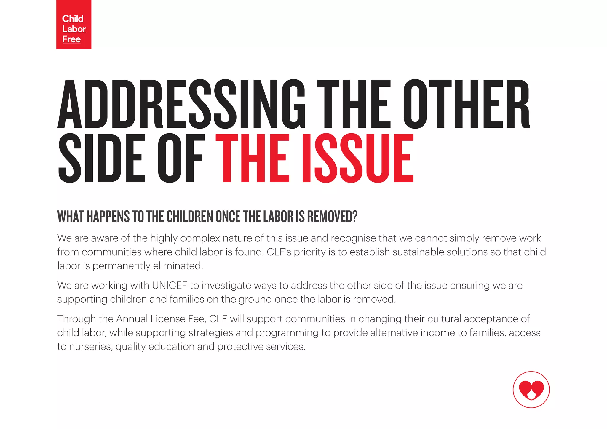 WHATHAPPENSTOTHECHILDRENONCETHELABORISREMOVED?
We are aware of the highly complex nature of this issue and recognise that we cannot simply remove work
from communities where child labor is found. CLF's priority is to establish sustainable solutions so that child
labor is permanently eliminated.
We are working with UNICEF to investigate ways to address the other side of the issue ensuring we are
supporting children and families on the ground once the labor is removed.
Through the Annual License Fee, CLF will support communities in changing their cultural acceptance of
child labor, while supporting strategies and programming to provide alternative income to families, access
to nurseries, quality education and protective services.
ADDRESSINGTHEOTHER
SIDEOFTHEISSUE
 